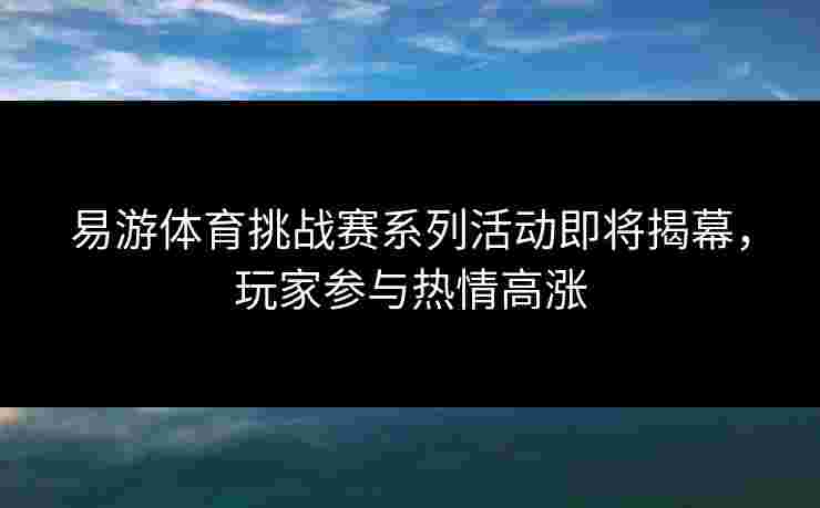 易游体育挑战赛系列活动即将揭幕，玩家参与热情高涨