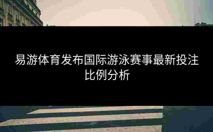 易游体育发布国际游泳赛事最新投注比例分析