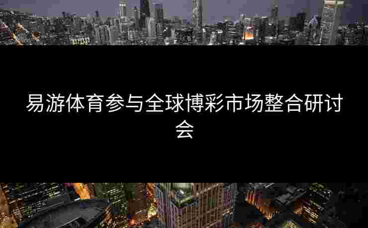 易游体育参与全球博彩市场整合研讨会