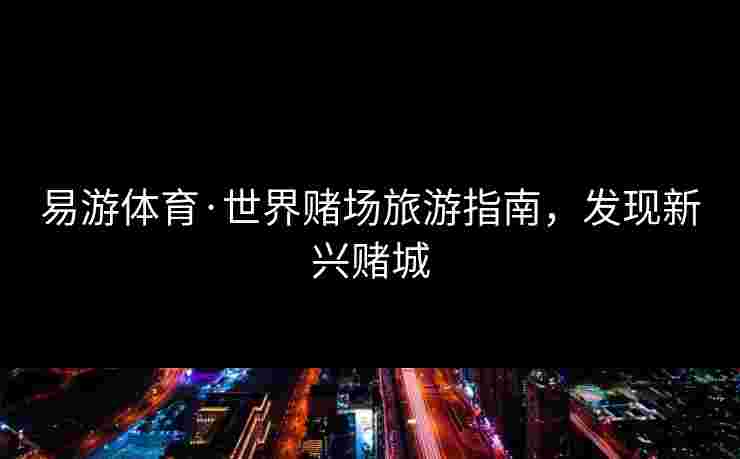 易游体育·世界赌场旅游指南，发现新兴赌城