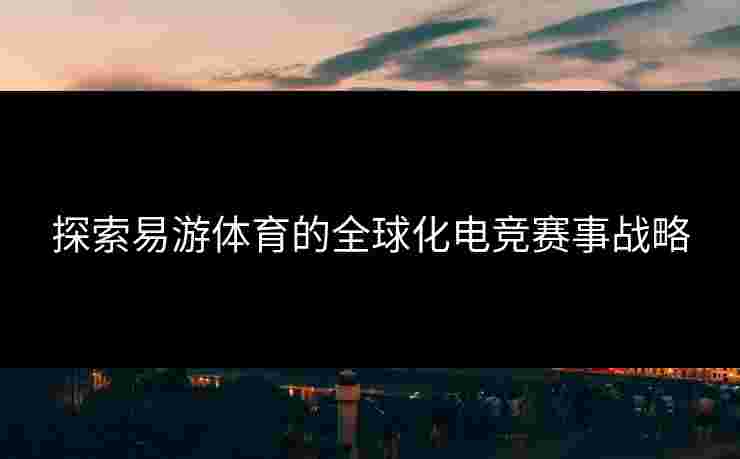 探索易游体育的全球化电竞赛事战略
