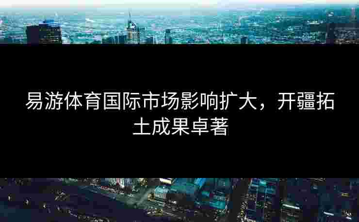 易游体育国际市场影响扩大，开疆拓土成果卓著