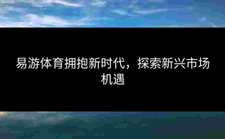 易游体育拥抱新时代，探索新兴市场机遇