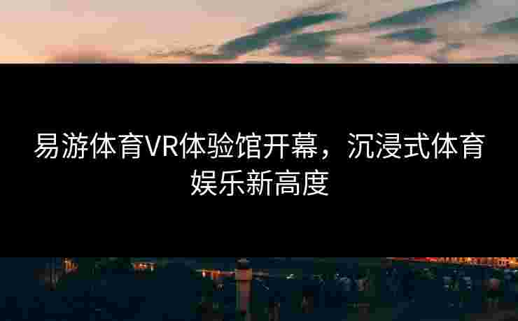 易游体育VR体验馆开幕，沉浸式体育娱乐新高度