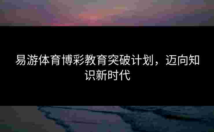 易游体育博彩教育突破计划，迈向知识新时代