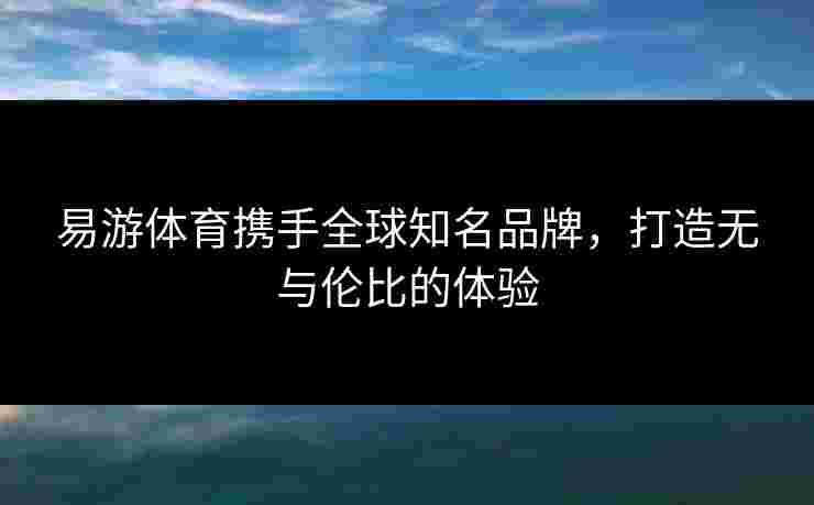 易游体育携手全球知名品牌，打造无与伦比的体验