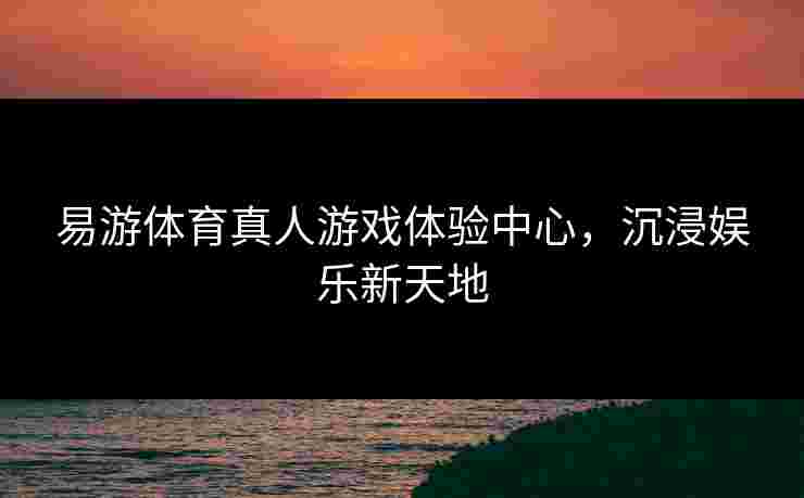 易游体育真人游戏体验中心，沉浸娱乐新天地