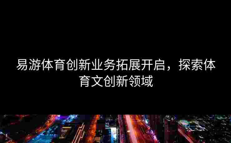 易游体育创新业务拓展开启，探索体育文创新领域