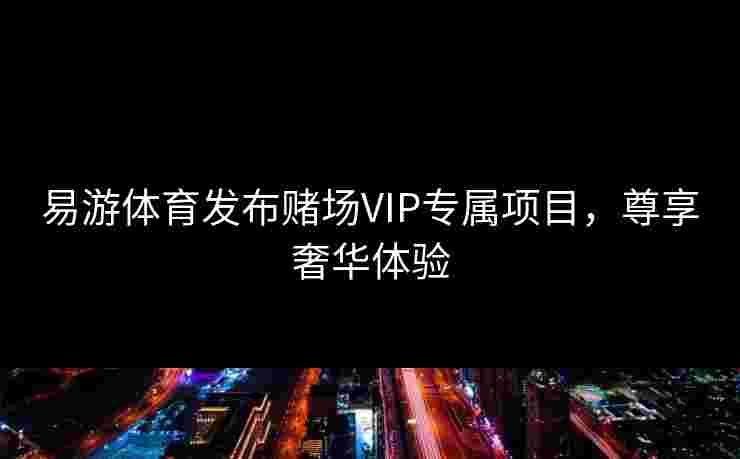 易游体育发布赌场VIP专属项目，尊享奢华体验