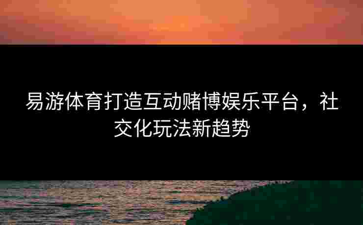 易游体育打造互动赌博娱乐平台，社交化玩法新趋势