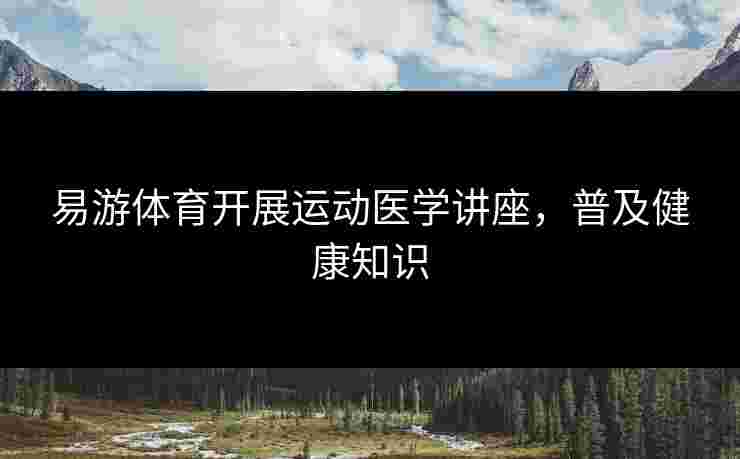 易游体育开展运动医学讲座，普及健康知识