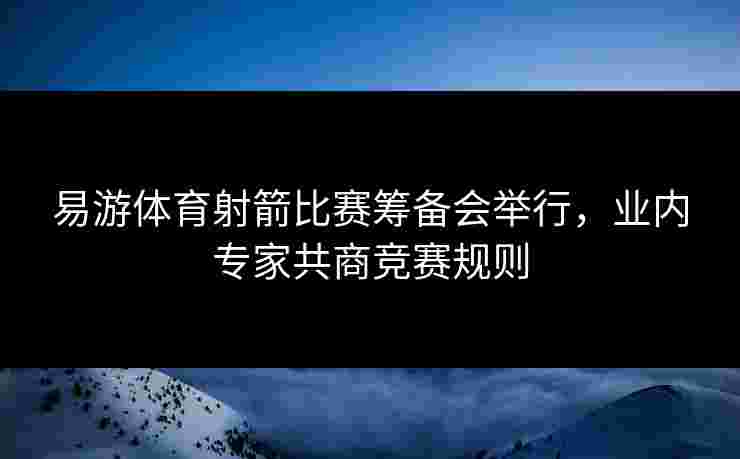 易游体育射箭比赛筹备会举行，业内专家共商竞赛规则