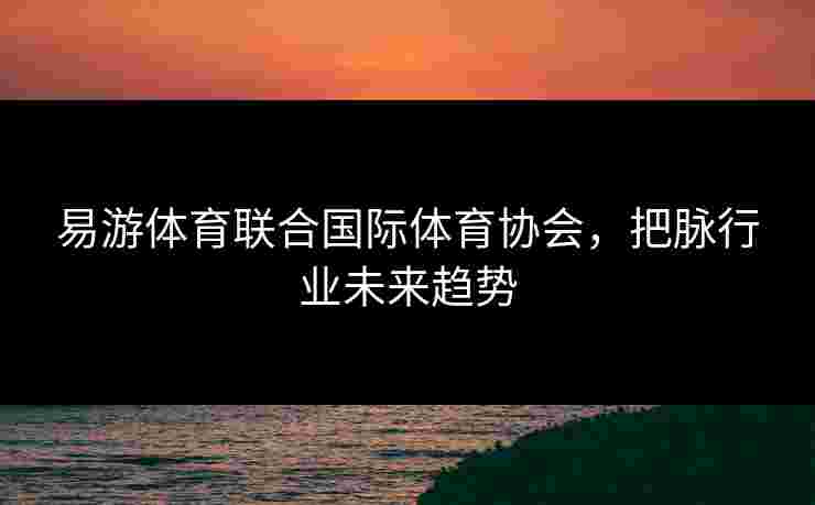 易游体育联合国际体育协会，把脉行业未来趋势