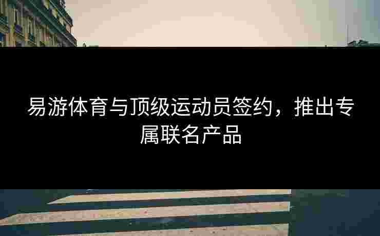 易游体育与顶级运动员签约，推出专属联名产品