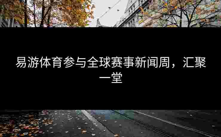 易游体育参与全球赛事新闻周，汇聚一堂