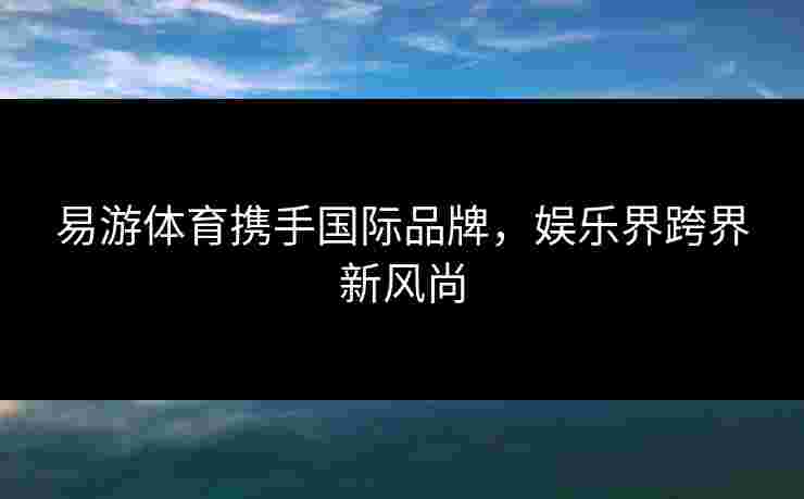 易游体育携手国际品牌，娱乐界跨界新风尚