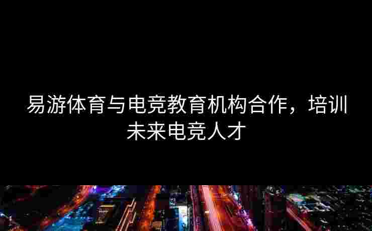 易游体育与电竞教育机构合作，培训未来电竞人才