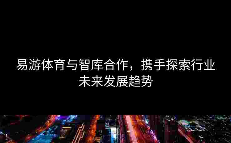 易游体育与智库合作，携手探索行业未来发展趋势