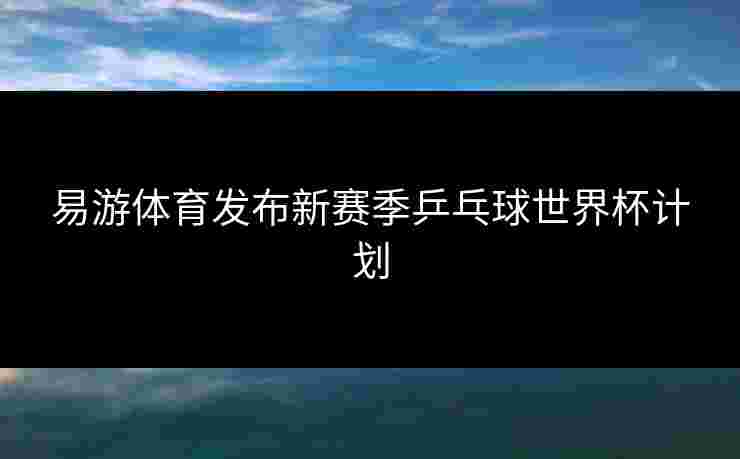 易游体育发布新赛季乒乓球世界杯计划