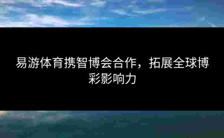 易游体育携智博会合作，拓展全球博彩影响力