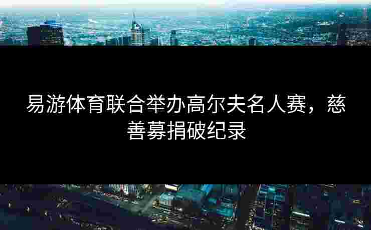易游体育联合举办高尔夫名人赛，慈善募捐破纪录